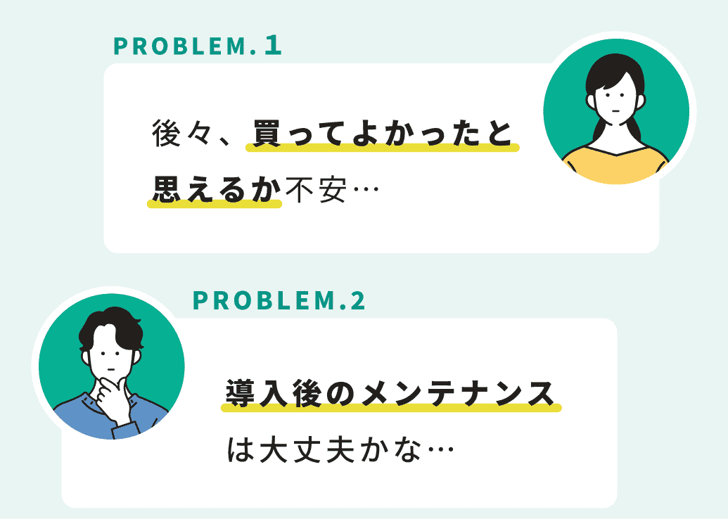 PROBLEM.１ 後々、買ってよかったと思えるか不安… PROBLEM.2 導入後のメンテナンスは大丈夫かな…