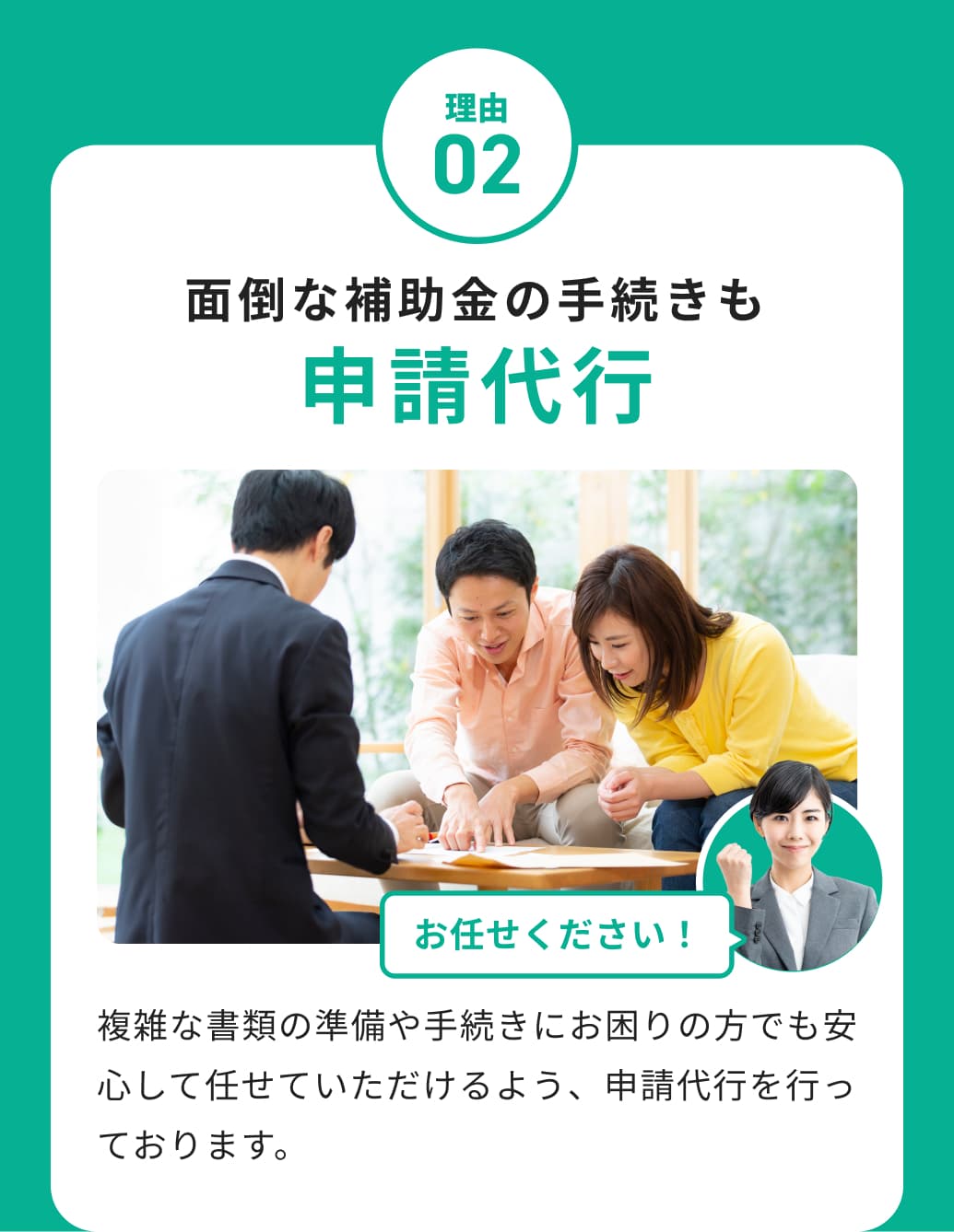 理由02 面倒な補助金の手続きも申請代行 複雑な書類の準備や手続きにお困りの方でも安心して任せていただけるよう、申請代行を行っております。