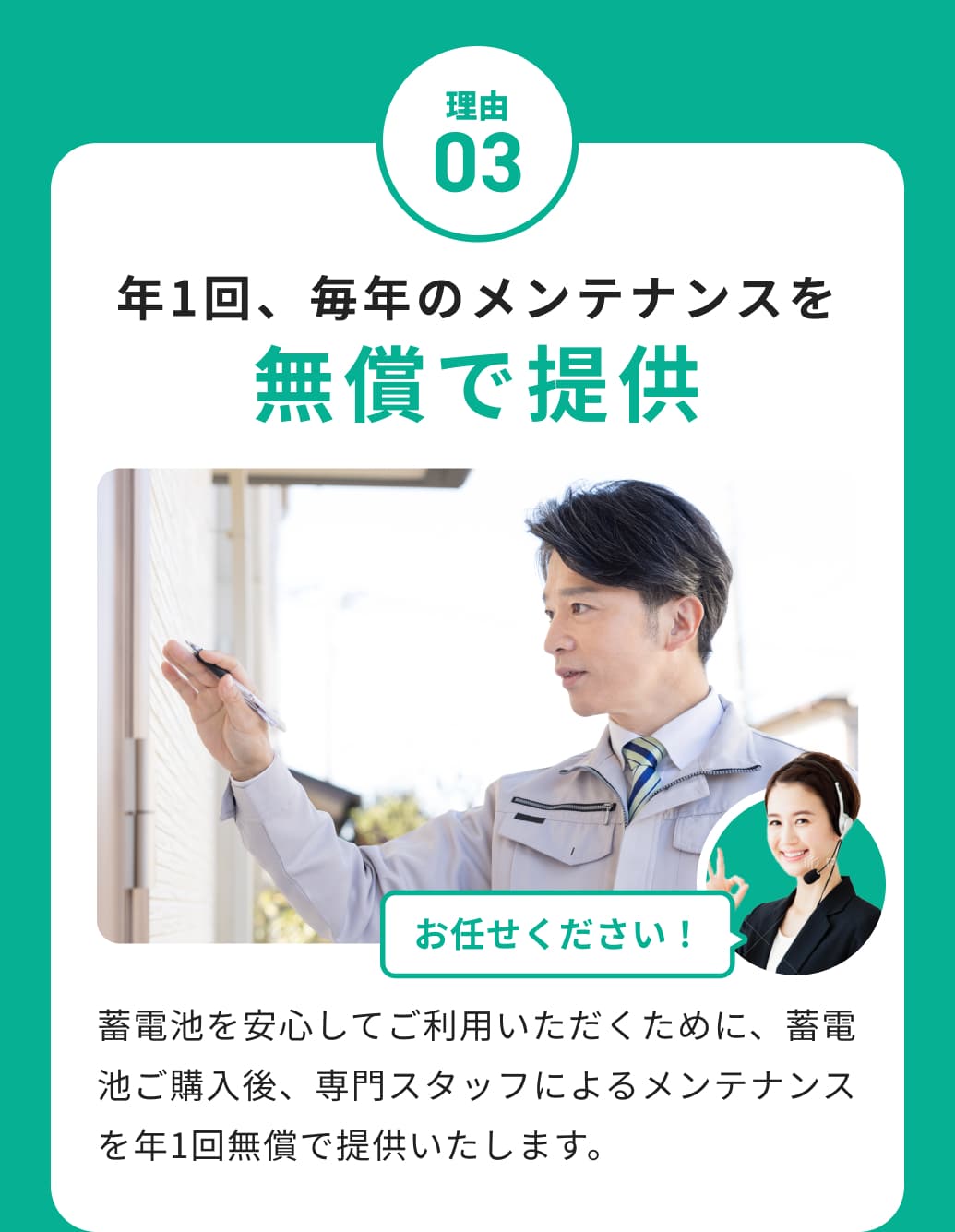理由03 年1回、毎年のメンテナンスを無償で提供 蓄電池を安心してご利用いただくために、蓄電池ご購入後、専門スタッフによるメンテナンスを年1回無償で提供いたします。