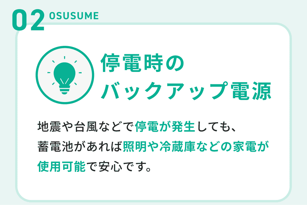 02OSUSUME 停電時のバックアップ電源 地震や台風などで停電が発生しても、蓄電池があれば照明や冷蔵庫などの家電が使用可能で安心です。