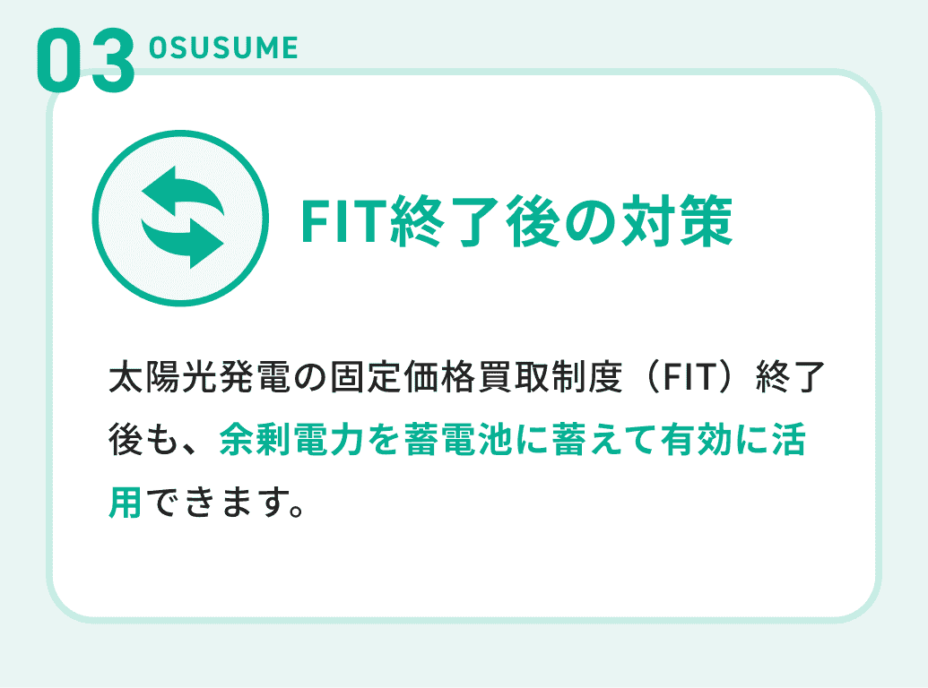 03OSUSUME 太陽光発電の固定価格買取制度（FIT）終了後も、余剰電力を蓄電池に蓄えて有効に活用できます。