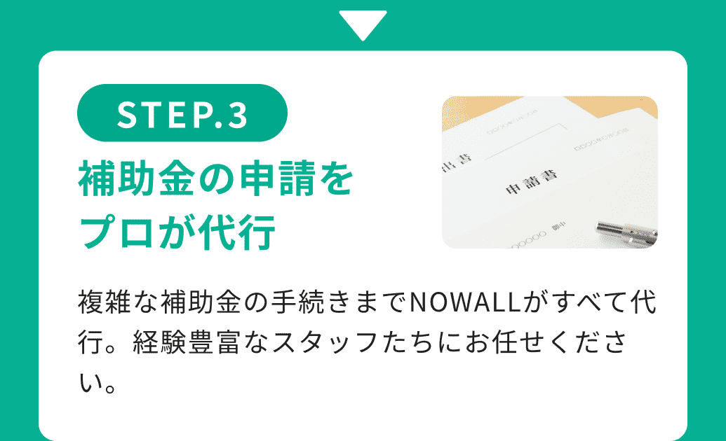 STEP.3補助金の申請をプロが代行 複雑な補助金の手続きまでNOWALLがすべて代行。経験豊富なスタッフたちにお任せください。