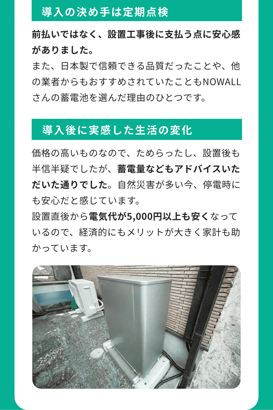 導入の決め手は定期点検 前払いではなく、設置工事後に支払う点に安心感がありました。また、日本製で信頼できる品質だったことや、他の業者からもおすすめされていたこともNOWALLさんの蓄電池を選んだ理由のひとつです。 導入後に実感した生活の変化 価格の高いものなので、ためらったし、設置後も半信半疑でしたが、蓄電量などもアドバイスいただいた通りでした。自然災害が多い今、停電時にも安心だと感じています。設置直後から電気代が5,000円以上も安くなっているので、経済的にもメリットが大きく家計も助かっています。