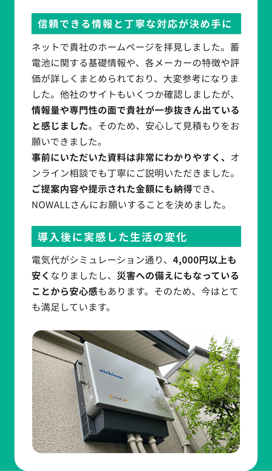 信頼できる情報と丁寧な対応が決め手に ネットで貴社のホームページを拝見しました。蓄電池に関する基礎情報や、各メーカーの特徴や評価が詳しくまとめられており、大変参考になりました。他社のサイトもいくつか確認しましたが、情報量や専門性の面で貴社が一歩抜きん出ていると感じました。そのため、安心して見積もりをお願いできました。事前にいただいた資料は非常にわかりやすく、オンライン相談でも丁寧にご説明いただきました。ご提案内容や提示された金額にも納得でき、NOWALLさんにお願いすることを決めました。 導入後に実感した生活の変化 電気代がシミュレーション通り、4,000円以上も安くなりましたし、災害への備えにもなっていることから安心感もあります。そのため、今はとても満足しています。