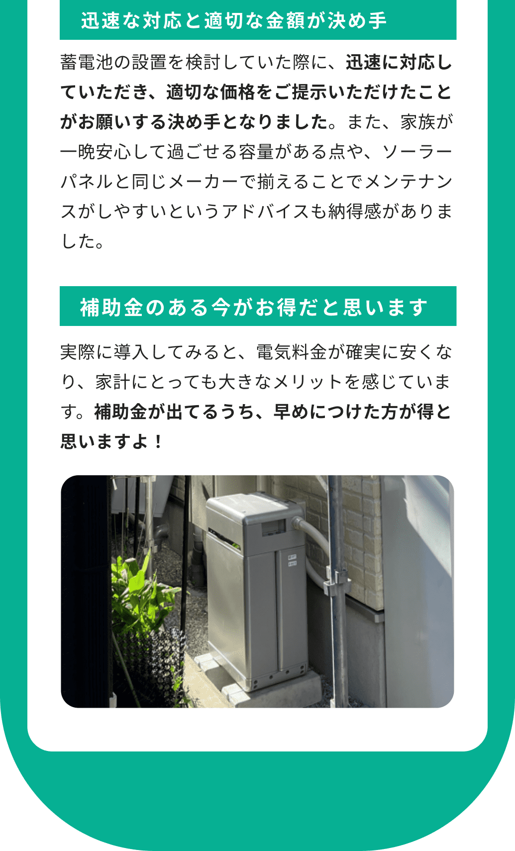 迅速な対応と適切な金額が決め手 蓄電池の設置を検討していた際に、迅速に対応していただき、適切な価格をご提示いただけたことがお願いする決め手となりました。また、家族が一晩安心して過ごせる容量がある点や、ソーラーパネルと同じメーカーで揃えることでメンテナンスがしやすいというアドバイスも納得感がありました。 補助金のある今がお得だと思います 実際に導入してみると、電気料金が確実に安くなり、家計にとっても大きなメリットを感じています。補助金が出てるうち、早めにつけた方が得と思いますよ！