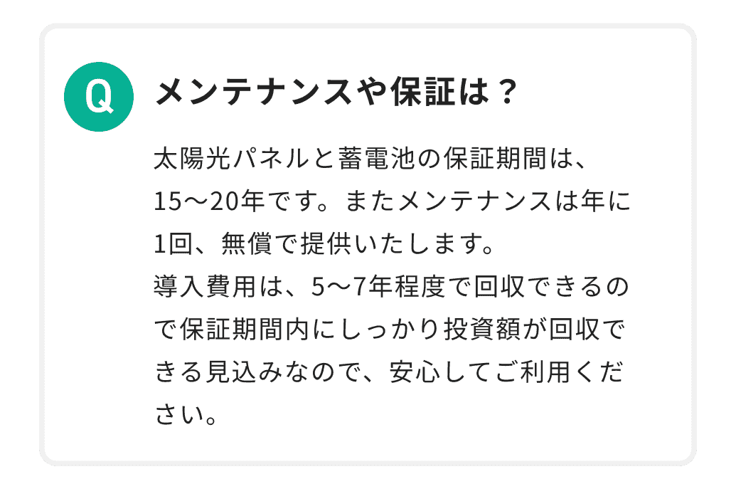 メンテナンスや保証は？ 太陽光パネルと蓄電池の保証期間は、15〜20年です。またメンテナンスは年に1回、無償で提供いたします。導入費用は、5〜7年程度で回収できるので保証期間内にしっかり投資額が回収できる見込みなので、安心してご利用ください。