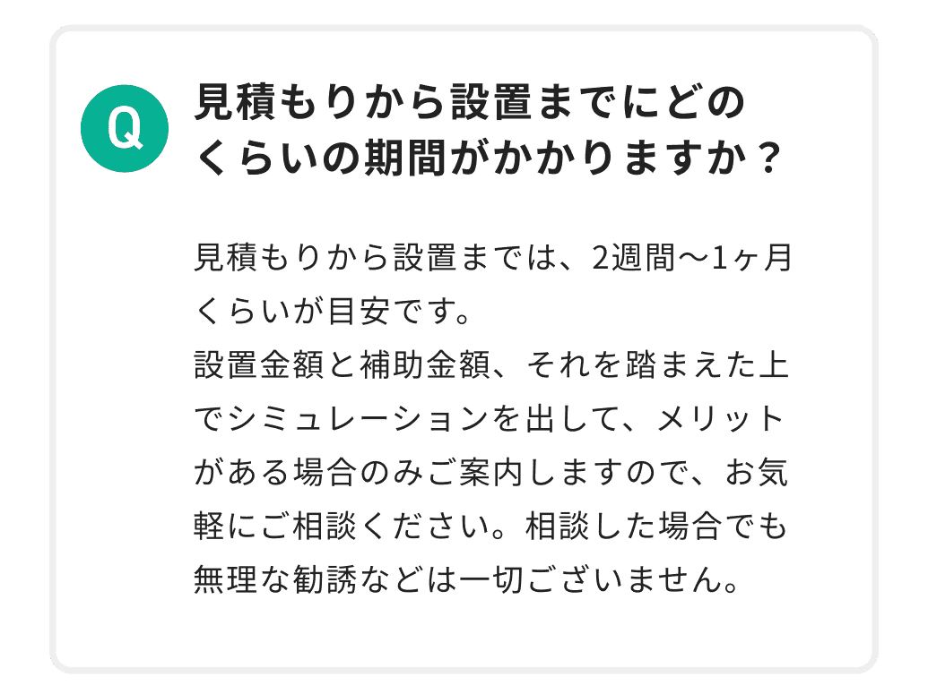 見積もりから設置までにどのくらいの期間がかかりますか？ 見積もりから設置までは、2週間〜1ヶ月くらいが目安です。設置金額と補助金額、それを踏まえた上でシミュレーションを出して、メリットがある場合のみご案内しますので、お気軽にご相談ください。相談した場合でも無理な勧誘などは一切ございません。