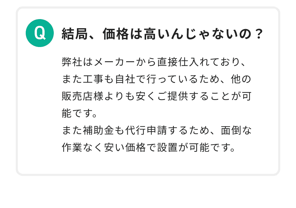 結局、価格は高いんじゃないの？ 弊社はメーカーから直接仕入れており、また工事も自社で行っているため、他の販売店様よりも安くご提供することが可能です。また補助金も代行申請するため、面倒な作業なく安い価格で設置が可能です。